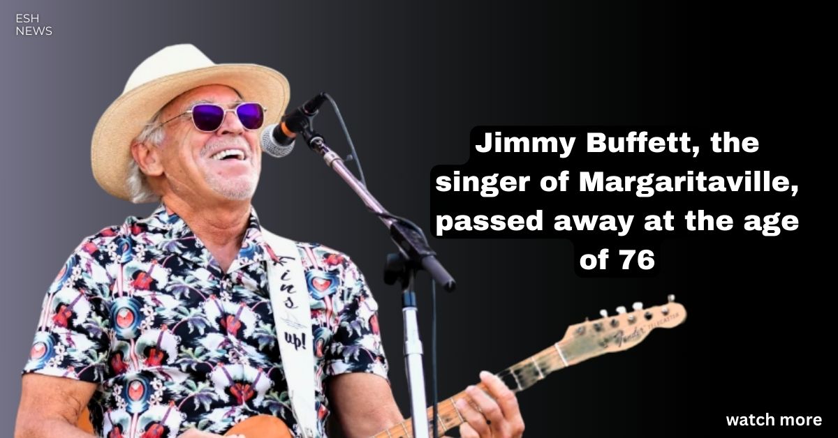 Jimmy Buffett The Singer Of Margaritaville Passed Away At The Age Of 76 Esh News